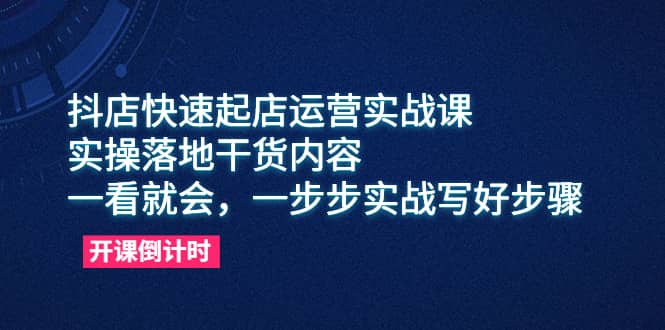 抖店快速起店运营实战课，实操落地干货内容，一看就会，一步步实战写好步骤-星璨学社