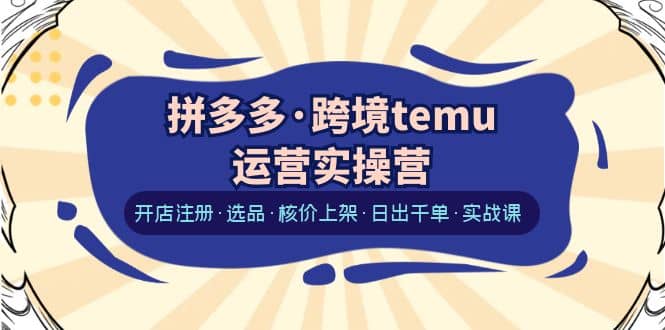 拼多多·跨境temu运营实操营：开店注册·选品·核价上架·日出千单·实战课-星璨学社