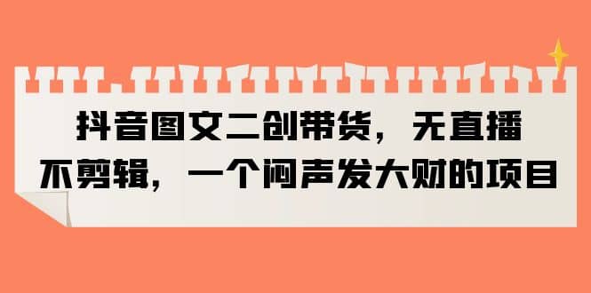 抖音图文二创带货，无直播，不剪辑，一个闷声发大财的项目-星璨学社