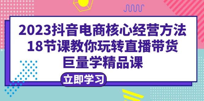 2023抖音电商核心经营方法：18节课教你玩转直播带货，巨量学精品课-星璨学社