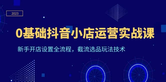 0基础抖音小店运营实战课，新手开店设置全流程，截流选品玩法技术-星璨学社