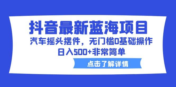 抖音最新蓝海项目，汽车摇头摆件，无门槛0基础操作，日入500 非常简单-星璨学社