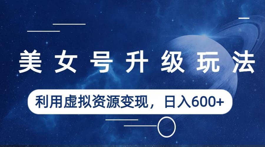 美女号升级玩法，利用虚拟资源变现，日入600 （教程 素材）-星璨学社