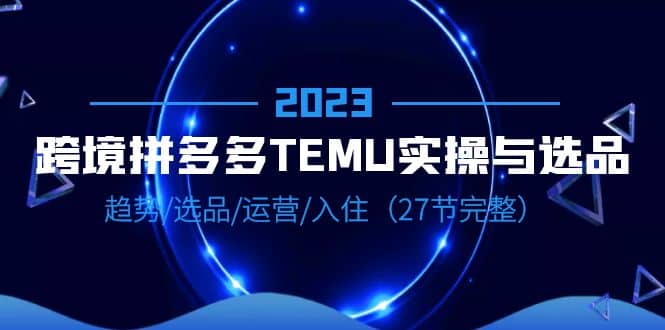 2023跨境·拼多多·TEMU实操与选品，趋势·选品·运营·入住（27节完整）-星璨学社