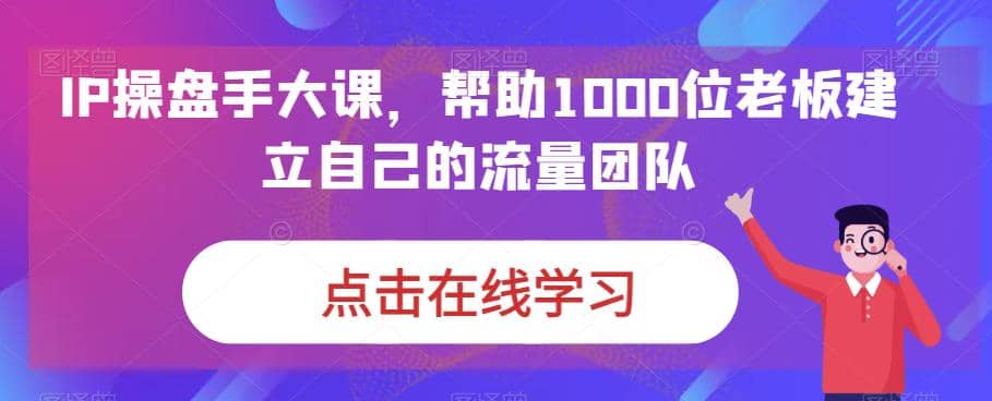 IP-操盘手大课，帮助1000位老板建立自己的流量团队（13节课）-星璨学社