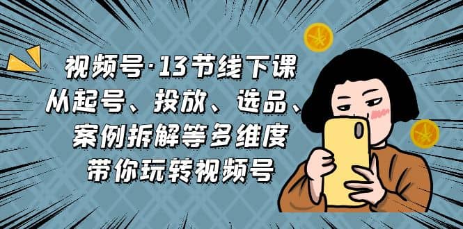 视频号·13节线下课，从起号、投放、选品、案例拆解等多维度带你玩转视频号-星璨学社