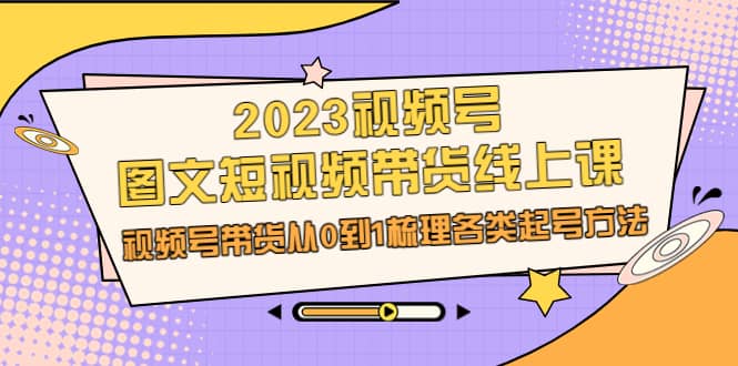 2023视频号-图文短视频带货线上课，视频号带货从0到1梳理各类起号方法-星璨学社