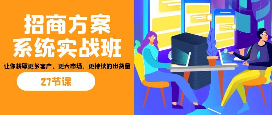 招商·方案系统实战班：让你获取更多客户，更大市场，更持续的出货量(27节)-星璨学社