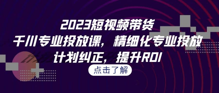 2023短视频带货-千川专业投放课，精细化专业投放，计划纠正，提升ROI-星璨学社