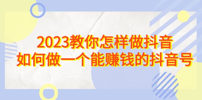 2023教你怎样做抖音，如何做一个能赚钱的抖音号（22节课）-星璨学社