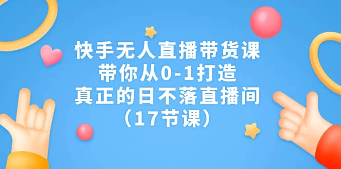 快手无人直播带货课，带你从0-1打造，真正的日不落直播间（17节课）-星璨学社
