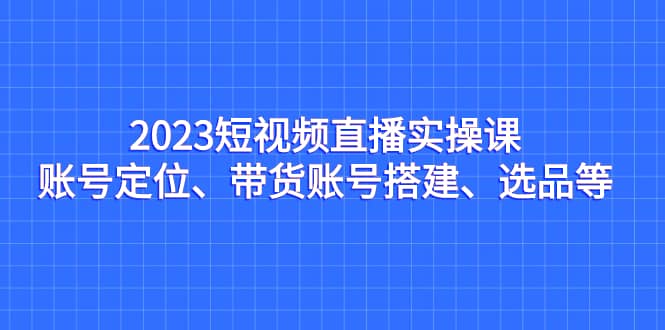 2023短视频直播实操课，账号定位、带货账号搭建、选品等-星璨学社
