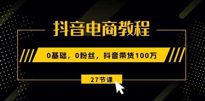 抖音电商教程：0基础，0粉丝，抖音带货100万（27节视频课）-星璨学社
