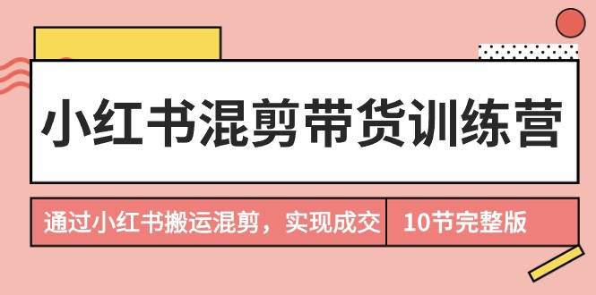小红书混剪带货训练营，通过小红书搬运混剪，实现成交（10节课完结版）-星璨学社