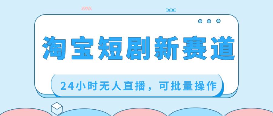 淘宝短剧新赛道，24小时无人直播，可批量操作-星璨学社