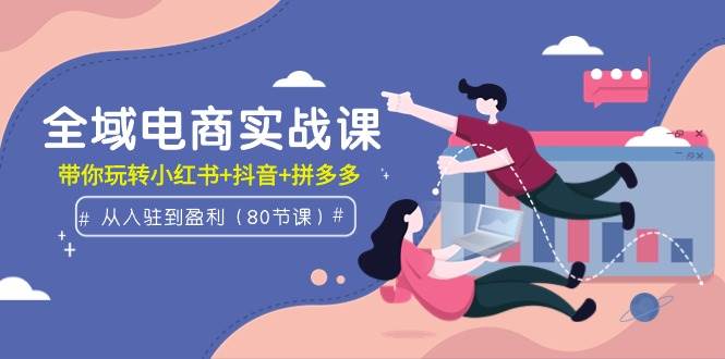 全域电商实战课：从入驻到盈利，带你玩转小红书+抖音+拼多多（80节课）-星璨学社