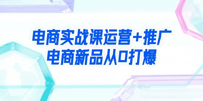 电商实战课运营+推广，电商新品从0打爆（99节视频课）-星璨学社