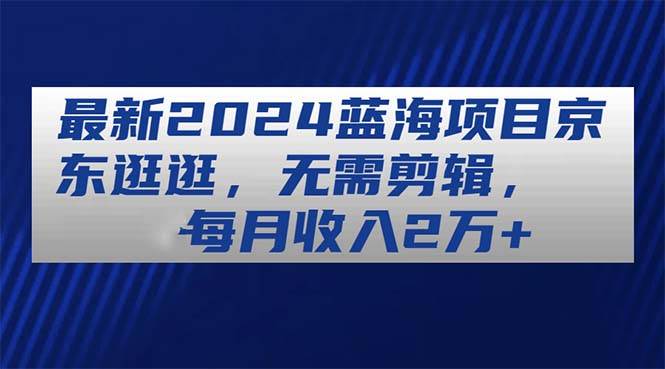 最新2024蓝海项目京东逛逛，无需剪辑，每月收入2万+-星璨学社