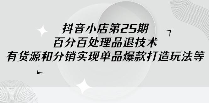 抖音小店-第25期，百分百处理品退技术，有货源和分销实现单品爆款打造玩法-星璨学社