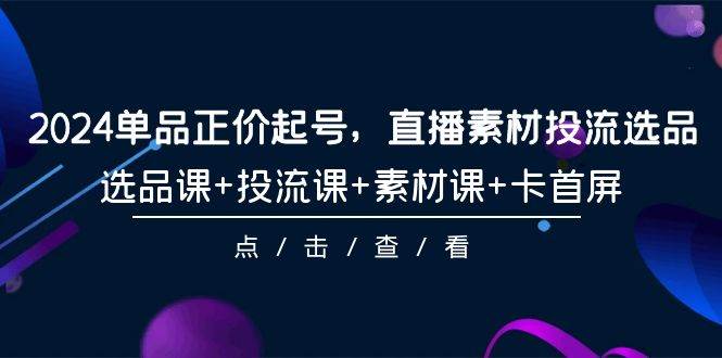 2024单品正价起号，直播素材投流选品，选品课+投流课+素材课+卡首屏-101节-星璨学社