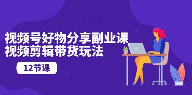 视频号好物分享副业课，视频剪辑带货玩法（12节课）-星璨学社