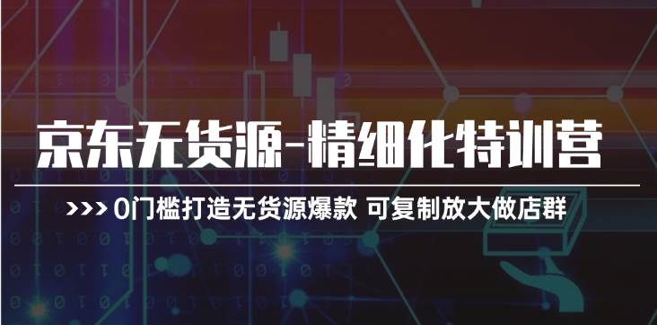 京东无货源-精细化特训营，0门槛打造无货源爆款 可复制放大做店群-星璨学社