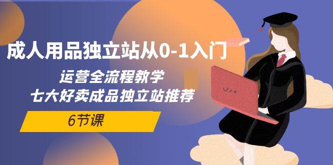 成人用品独立站从0-1入门，运营全流程教学，七大好卖成品独立站推荐-6节课-星璨学社