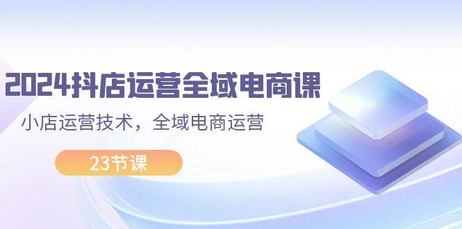 2024抖店运营-全域电商课，小店运营技术，全域电商运营（23节课）-星璨学社