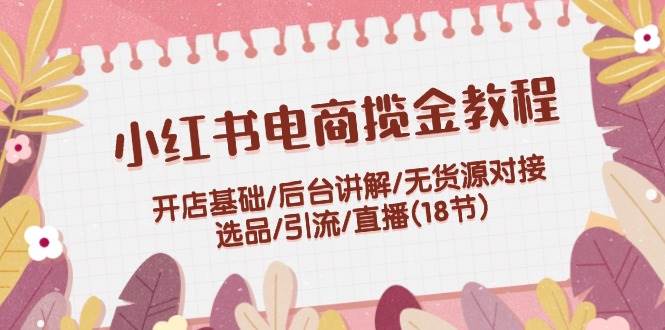 小红书电商揽金教程：开店基础/后台讲解/无货源对接/选品/引流/直播(18节)-星璨学社