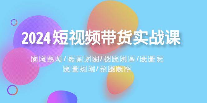 2024短视频带货实战课：赛道规划·选品方法·投流测品·放量玩法·流量规划-星璨学社