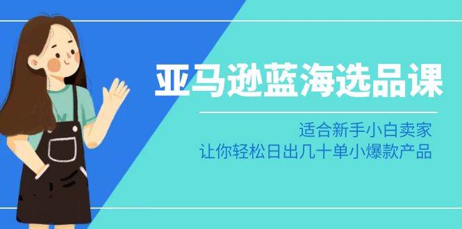 亚马逊-蓝海选品课：适合新手小白卖家，让你轻松日出几十单小爆款产品-星璨学社