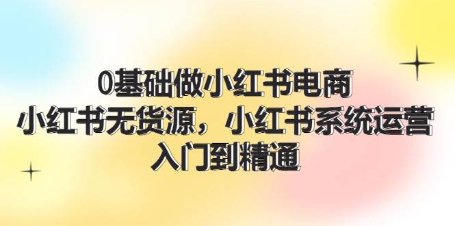 0基础做小红书电商，小红书无货源，小红书系统运营，入门到精通 (70节)-星璨学社
