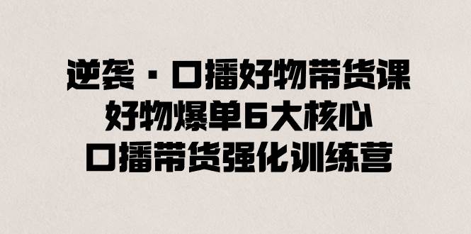 逆袭·口播好物带货课，好物爆单6大核心，口播带货强化训练营-星璨学社