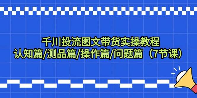 千川投流图文带货实操教程：认知篇/测品篇/操作篇/问题篇（7节课）-星璨学社