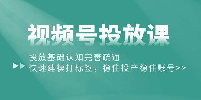 视频号投放课：投放基础认知完善疏通，快速建模打标签，稳住投产稳住账号-星璨学社