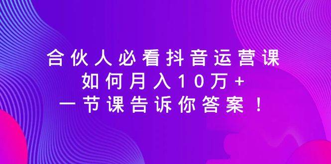 合伙人必看抖音运营课，如何月入10万+，一节课告诉你答案！-星璨学社