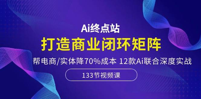 Ai终点站，打造商业闭环矩阵，帮电商/实体降70%成本，12款Ai联合深度实战-星璨学社