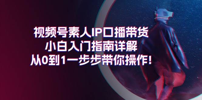 视频号素人IP口播带货小白入门指南详解，从0到1一步步带你操作!-星璨学社