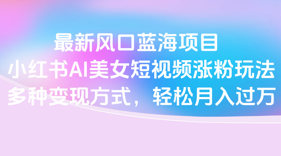 最新风口蓝海项目，小红书AI美女短视频涨粉玩法，多种变现方式轻松月入过万-星璨学社