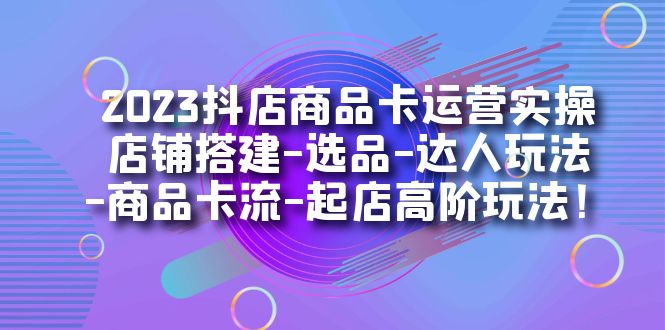 2023抖店商品卡运营实操：店铺搭建-选品-达人玩法-商品卡流-起店高阶玩玩-星璨学社