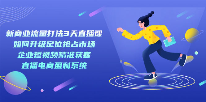 新商业-流量打法3天直播课：定位抢占市场 企业短视频获客 直播电商盈利系统-星璨学社