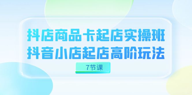抖店-商品卡起店实战班，抖音小店起店高阶玩法（7节课）-星璨学社