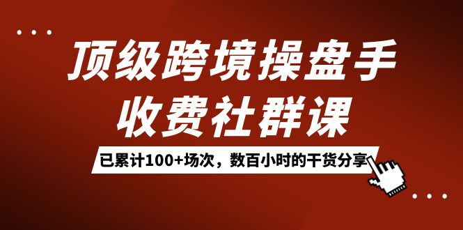 顶级跨境操盘手收费社群课：已累计100 场次，数百小时的干货分享！-星璨学社