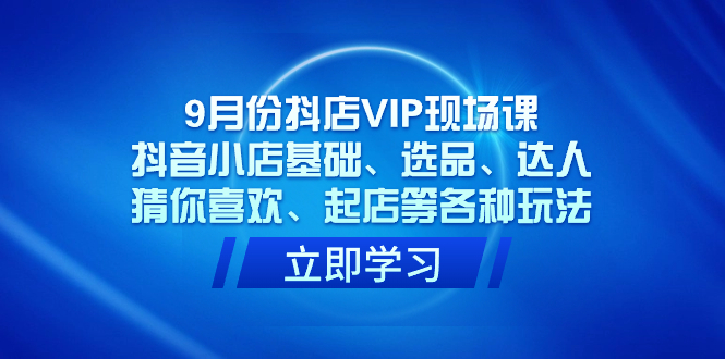 9月份抖店VIP现场课，抖音小店基础、选品、达人、猜你喜欢、起店等各种玩法-星璨学社