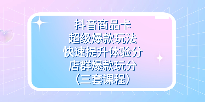 抖音商品卡-超级爆款玩法 快速提升体验分 店群爆款玩分（三套课程）-星璨学社