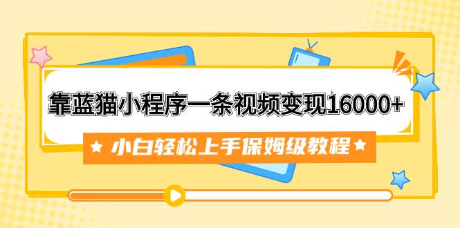 靠蓝猫小程序一条视频变现16000 小白轻松上手保姆级教程（附166G资料素材）-星璨学社