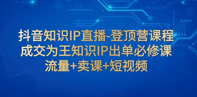 抖音知识IP直播-登顶营课程：成交为王知识IP出单必修课  流量 卖课 短视频-星璨学社