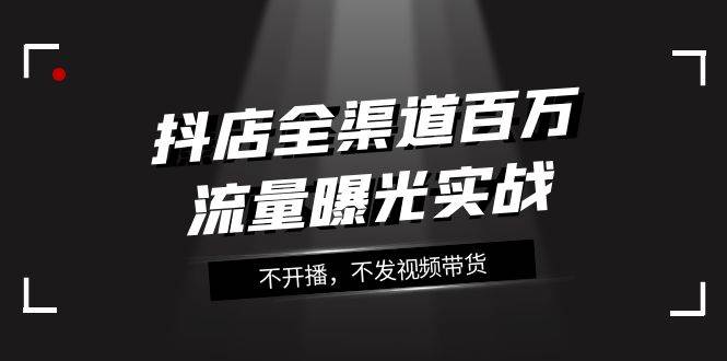 抖店-全渠道百万流量曝光实战，不开播，不发视频带货（16节课）-星璨学社