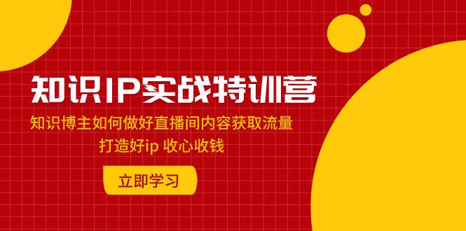 知识IP实战特训营：知识博主如何做好直播间内容获取流量 打造好ip 收心收钱-星璨学社