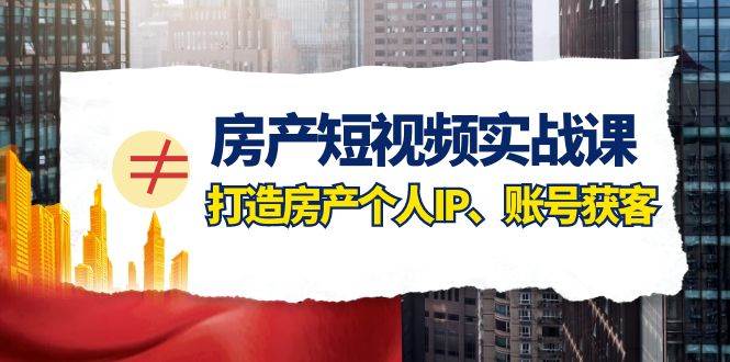 房产-短视频实战课，打造房产个人IP、账号获客（41节课）-星璨学社